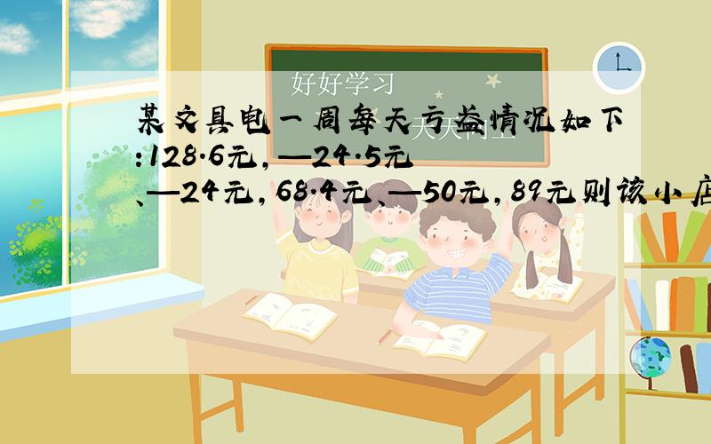 某文具电一周每天亏盈情况如下:128.6元,—24.5元、—24元,68.4元、—50元,89元则该小店一周总的盈亏情况