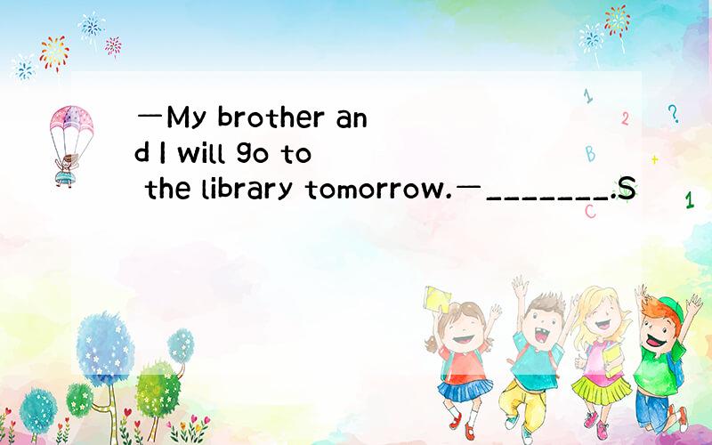 —My brother and I will go to the library tomorrow.—_______.S