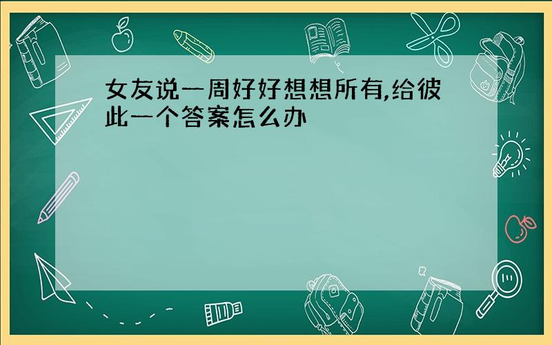 女友说一周好好想想所有,给彼此一个答案怎么办