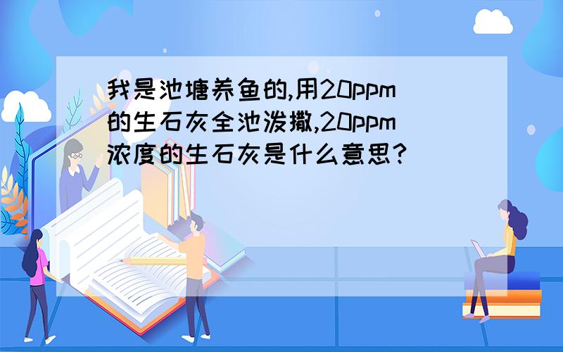 我是池塘养鱼的,用20ppm的生石灰全池泼撒,20ppm浓度的生石灰是什么意思?