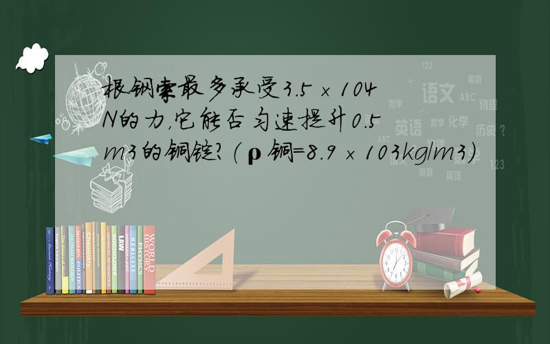 根钢索最多承受3.5×104N的力，它能否匀速提升0.5m3的铜锭？（ρ铜=8.9×103kg/m3）