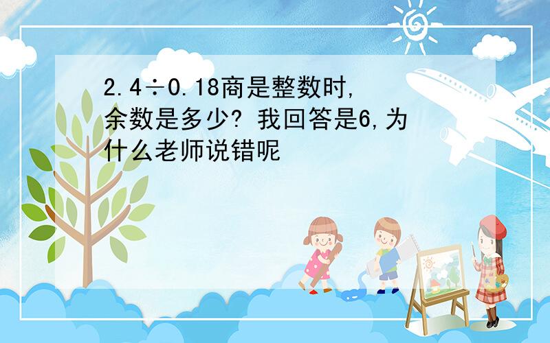 2.4÷0.18商是整数时,余数是多少? 我回答是6,为什么老师说错呢