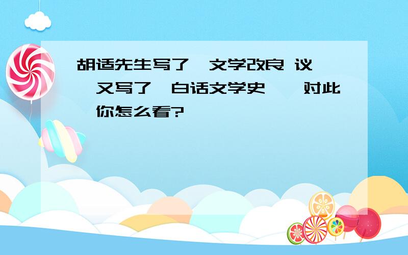 胡适先生写了《文学改良 议》,又写了《白话文学史》,对此,你怎么看?