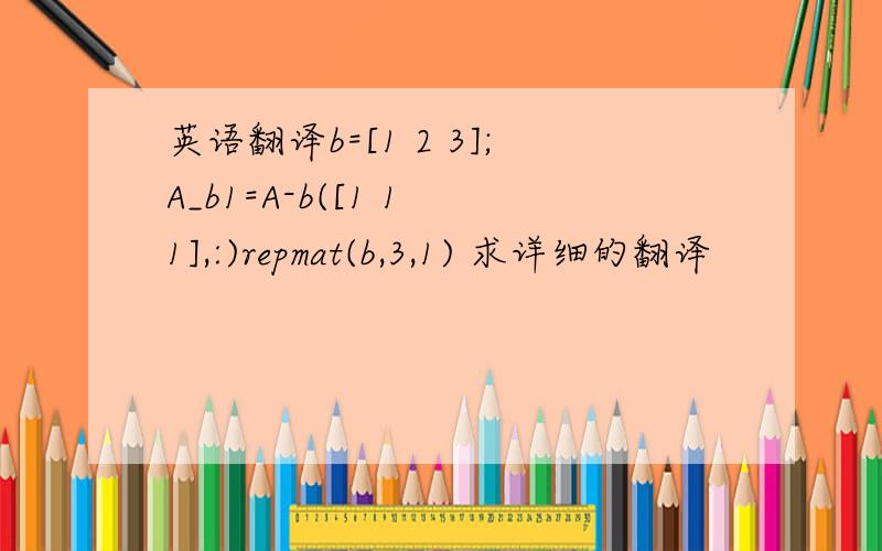 英语翻译b=[1 2 3];A_b1=A-b([1 1 1],:)repmat(b,3,1) 求详细的翻译