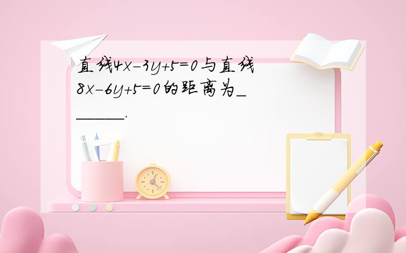 直线4x-3y+5=0与直线8x-6y+5=0的距离为______．