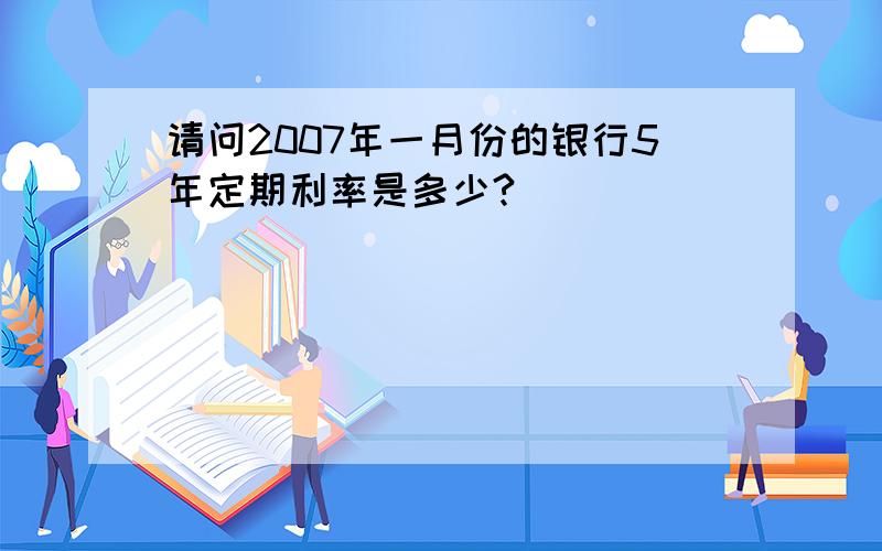 请问2007年一月份的银行5年定期利率是多少?