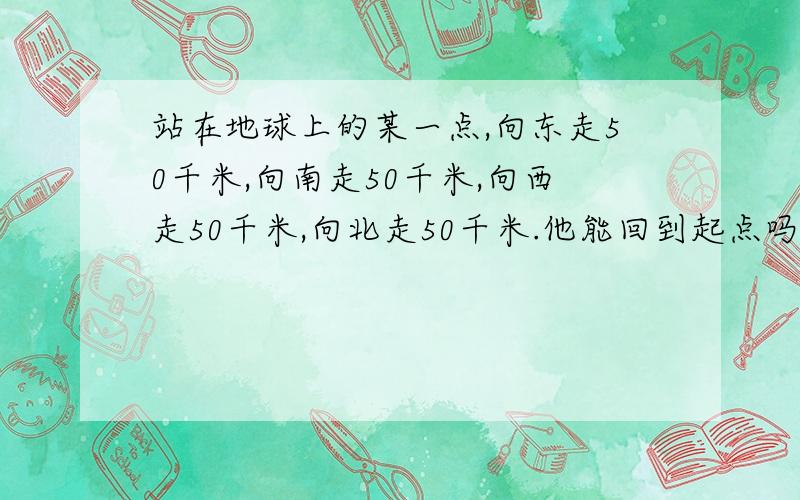 站在地球上的某一点,向东走50千米,向南走50千米,向西走50千米,向北走50千米.他能回到起点吗?为什么?