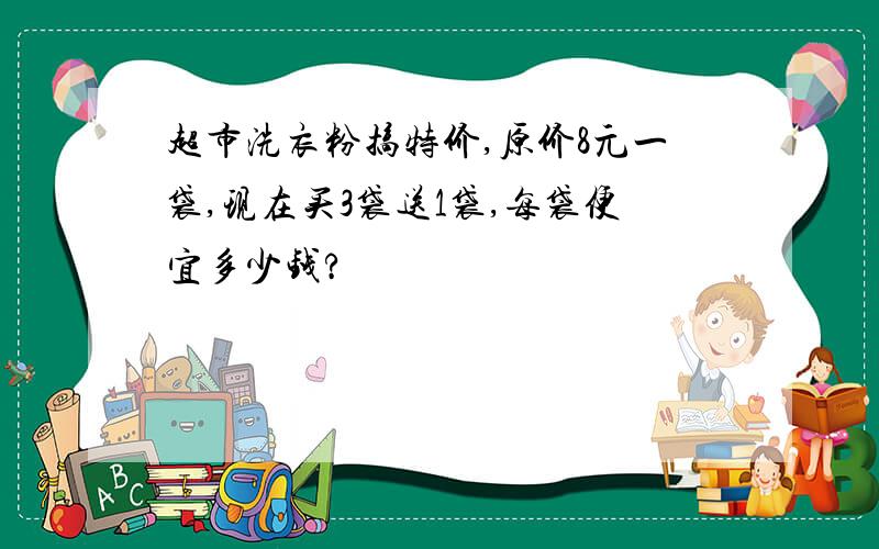 超市洗衣粉搞特价,原价8元一袋,现在买3袋送1袋,每袋便宜多少钱?