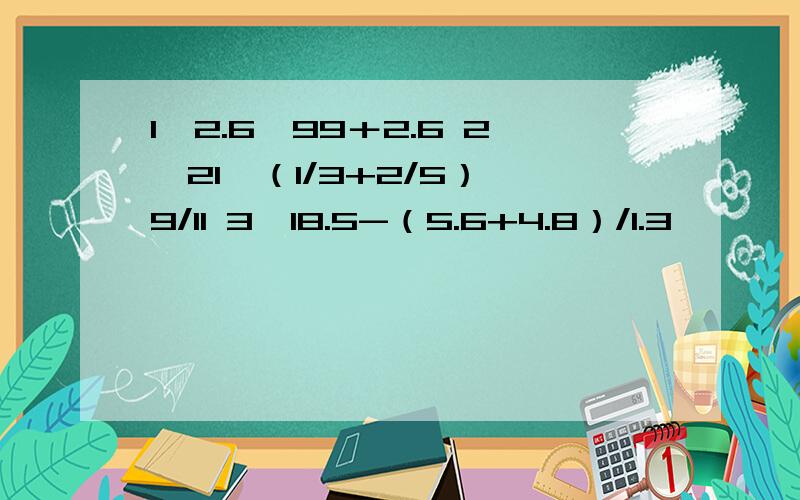 1、2.6×99＋2.6 2、21÷（1/3+2/5）÷9/11 3、18.5-（5.6+4.8）/1.3