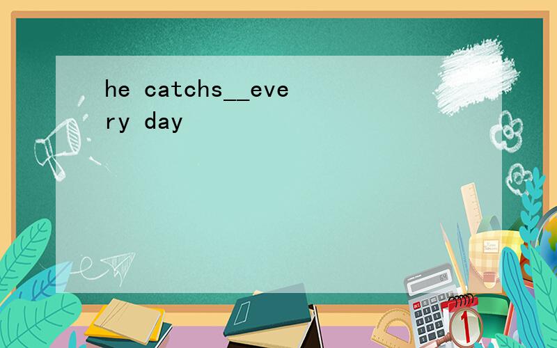 he catchs__every day