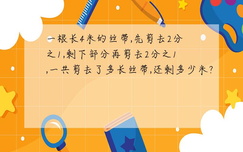 一根长4米的丝带,先剪去2分之1,剩下部分再剪去2分之1,一共剪去了多长丝带,还剩多少米?