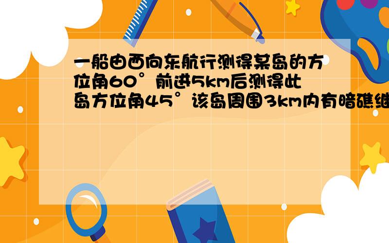 一船由西向东航行测得某岛的方位角60°前进5km后测得此岛方位角45°该岛周围3km内有暗礁继续东行有无触礁