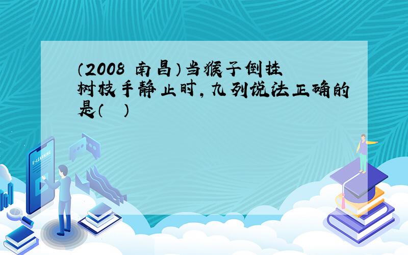 （2008•南昌）当猴子倒挂树枝手静止时，九列说法正确的是（　　）