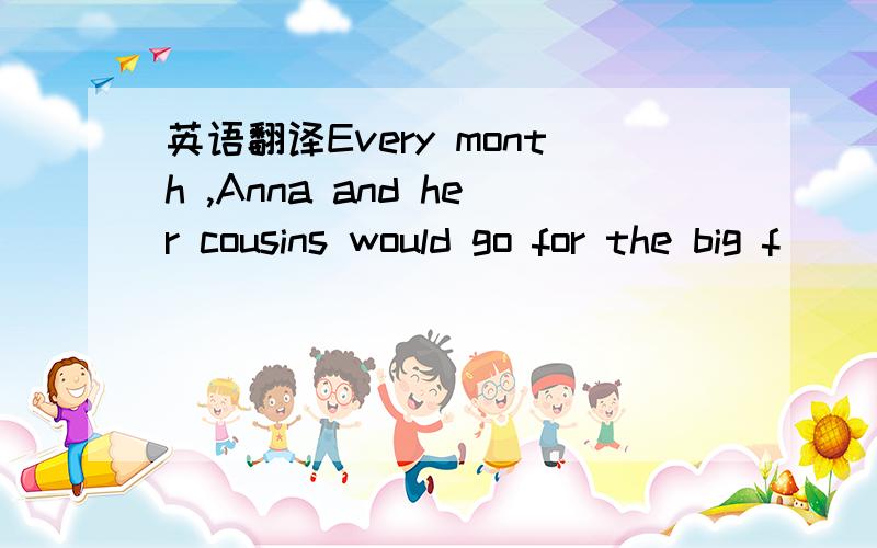 英语翻译Every month ,Anna and her cousins would go for the big f