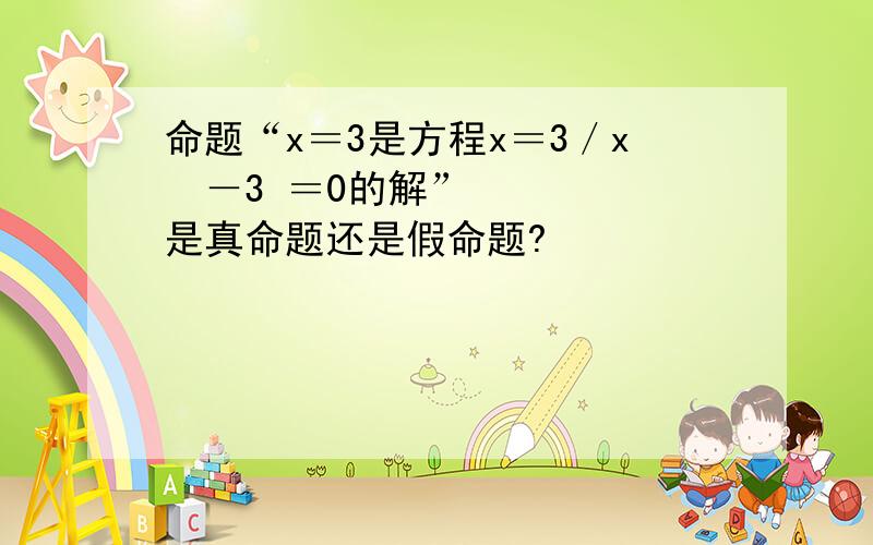 命题“x＝3是方程x＝3／x²－3 ＝0的解”是真命题还是假命题?