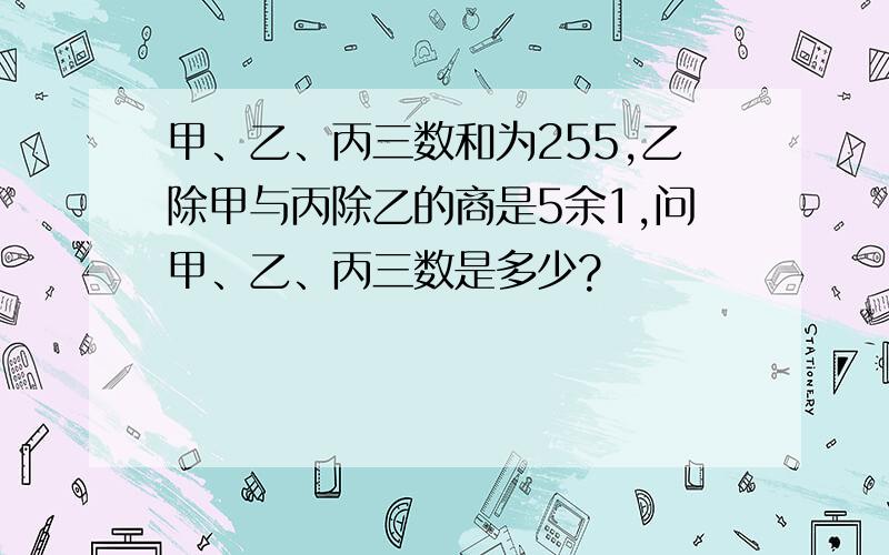 甲、乙、丙三数和为255,乙除甲与丙除乙的商是5余1,问甲、乙、丙三数是多少?