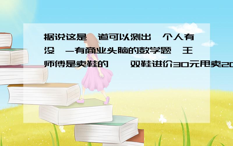 据说这是一道可以测出一个人有没一-有商业头脑的数学题,王师傅是卖鞋的,一双鞋进价30元甩卖20元,顾客来买鞋给了张50,