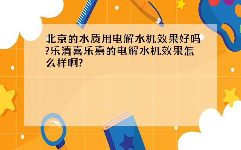 北京的水质用电解水机效果好吗?乐清喜乐嘉的电解水机效果怎么样啊?