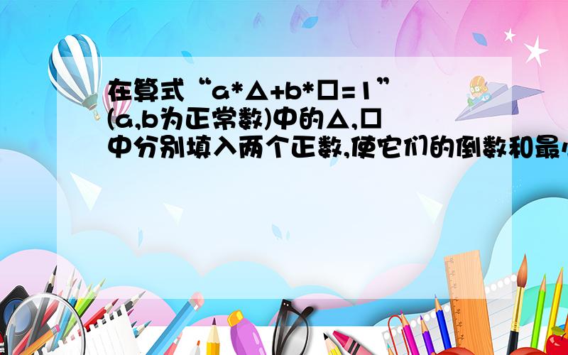 在算式“a*△+b*□=1”(a,b为正常数)中的△,□中分别填入两个正数,使它们的倒数和最小,则这个最小值为