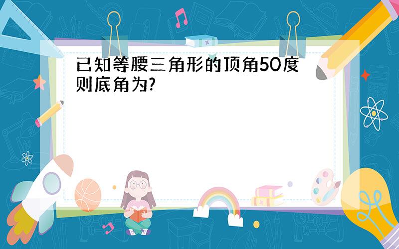 已知等腰三角形的顶角50度 则底角为?