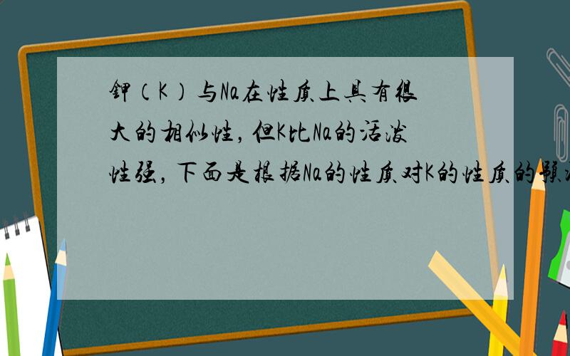 钾（K）与Na在性质上具有很大的相似性，但K比Na的活泼性强，下面是根据Na的性质对K的性质的预测，其中正确的是（　　）