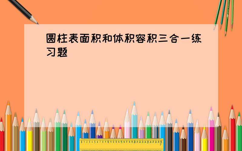 圆柱表面积和体积容积三合一练习题