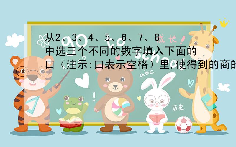 从2、3、4、5、6、7、8中选三个不同的数字填入下面的口（注示:口表示空格）里,使得到的商的末尾有一个0.口口÷口