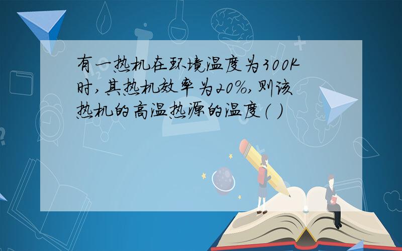 有一热机在环境温度为300K时,其热机效率为20%,则该热机的高温热源的温度（ ）