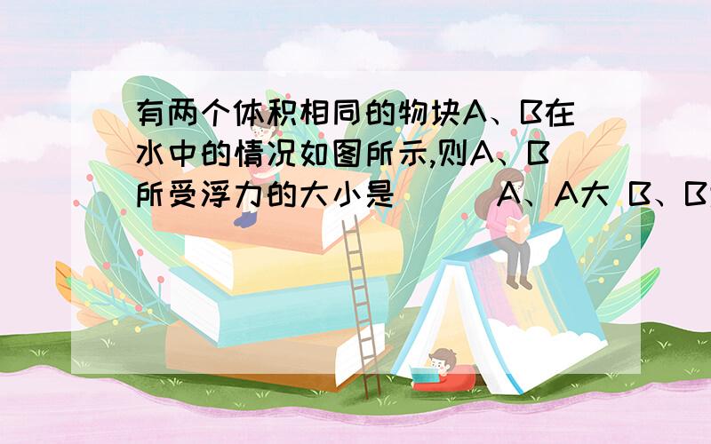 有两个体积相同的物块A、B在水中的情况如图所示,则A、B所受浮力的大小是（ ） A、A大 B、B大 C、一样大 D、无法