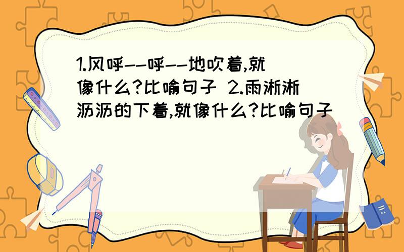 1.风呼--呼--地吹着,就像什么?比喻句子 2.雨淅淅沥沥的下着,就像什么?比喻句子