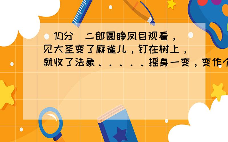 （10分）二郎圆睁凤目观看，见大圣变了麻雀儿，钉在树上，就收了法象。。。。。摇身一变，变作个饿鹰儿，抖开翅，飞将去扑打。