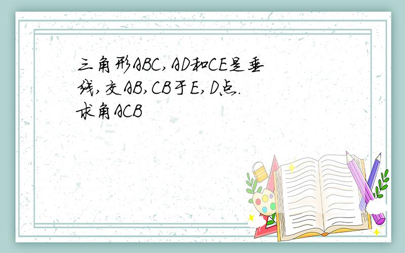 三角形ABC,AD和CE是垂线,交AB,CB于E,D点.求角ACB