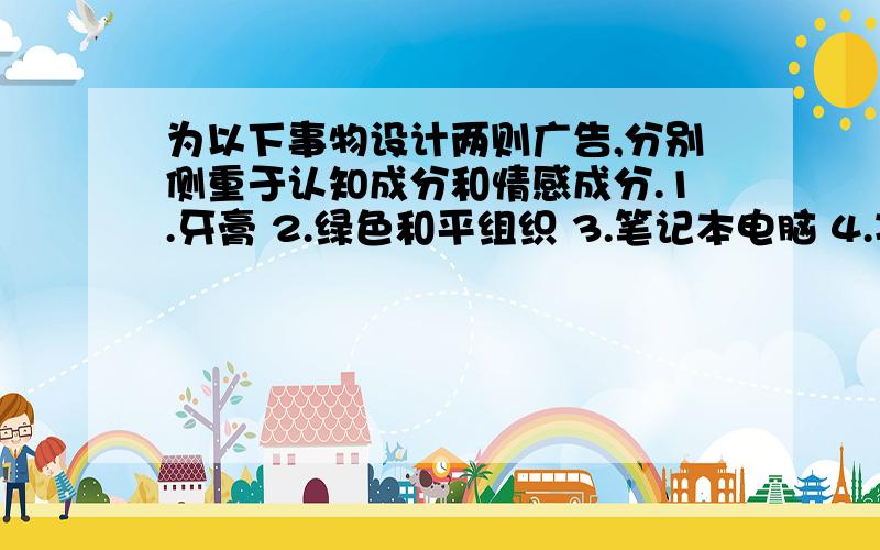 为以下事物设计两则广告,分别侧重于认知成分和情感成分.1.牙膏 2.绿色和平组织 3.笔记本电脑 4.减少食盐的食用