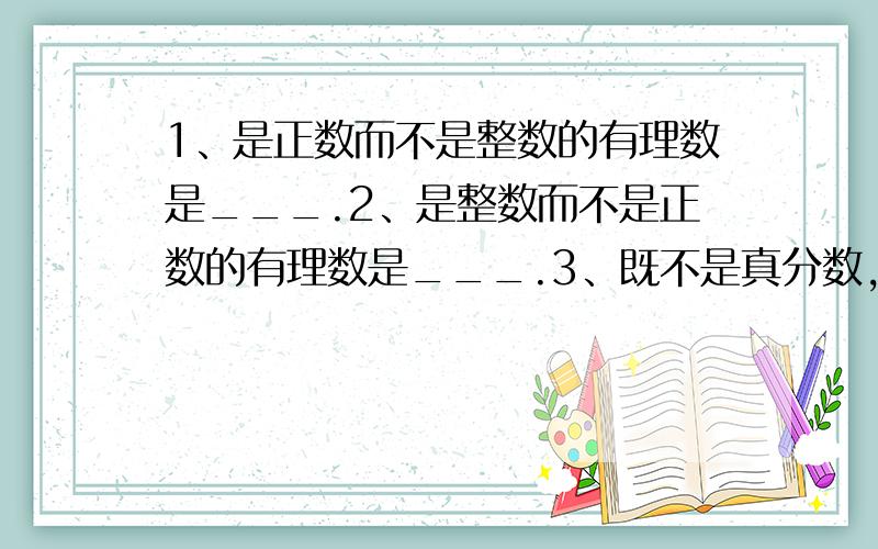 1、是正数而不是整数的有理数是___.2、是整数而不是正数的有理数是___.3、既不是真分数,