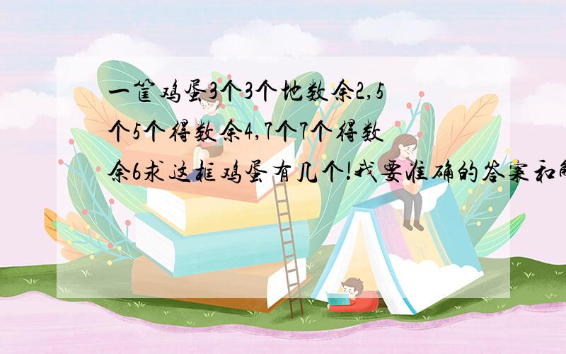 一筐鸡蛋3个3个地数余2,5个5个得数余4,7个7个得数余6求这框鸡蛋有几个!我要准确的答案和解释.