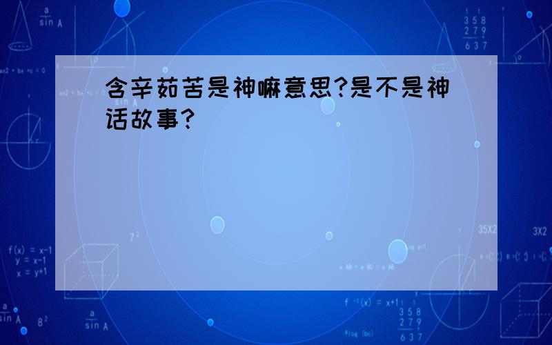 含辛茹苦是神嘛意思?是不是神话故事?