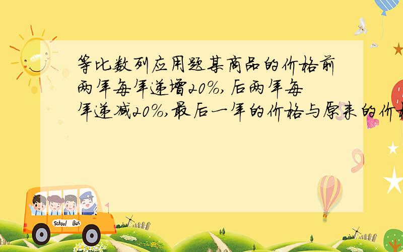 等比数列应用题某商品的价格前两年每年递增20%,后两年每年递减20%,最后一年的价格与原来的价格比较,变化情况是?A不增