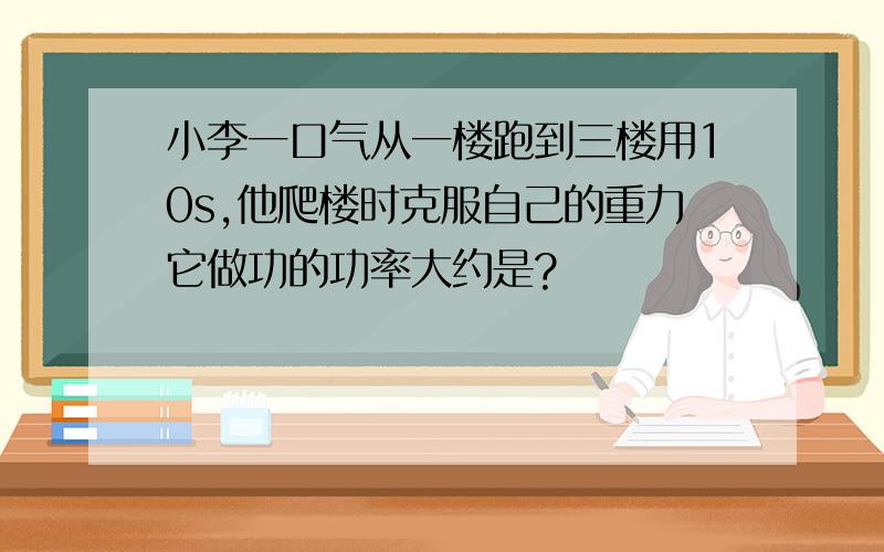 小李一口气从一楼跑到三楼用10s,他爬楼时克服自己的重力它做功的功率大约是?