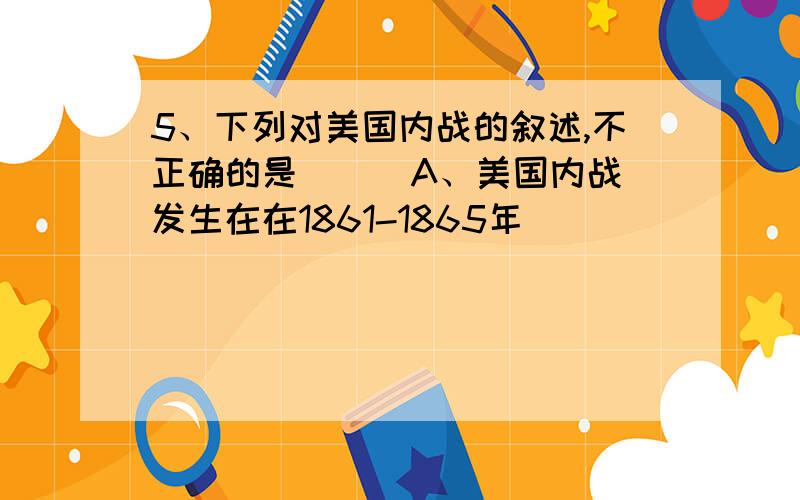 5、下列对美国内战的叙述,不正确的是( ) A、美国内战发生在在1861-1865年