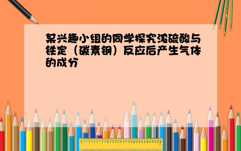 某兴趣小组的同学探究浓硫酸与铁定（碳素钢）反应后产生气体的成分