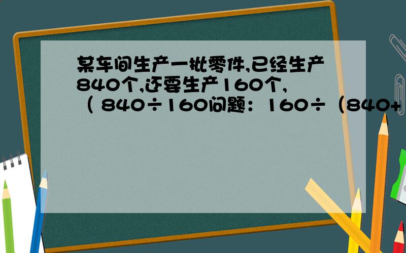 某车间生产一批零件,已经生产840个,还要生产160个,（ 840÷160问题：160÷（840+160）问题：