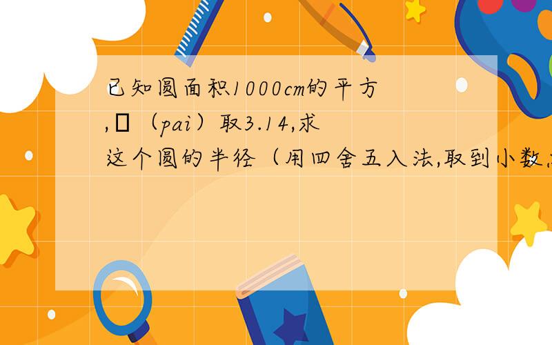 已知圆面积1000cm的平方,π（pai）取3.14,求这个圆的半径（用四舍五入法,取到小数点后第二位）