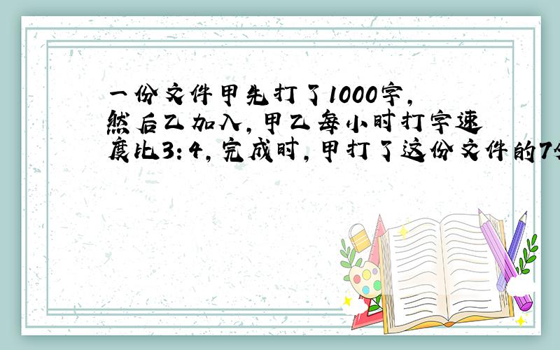 一份文件甲先打了1000字,然后乙加入,甲乙每小时打字速度比3：4,完成时,甲打了这份文件的7分之4,这份文件有多少字?