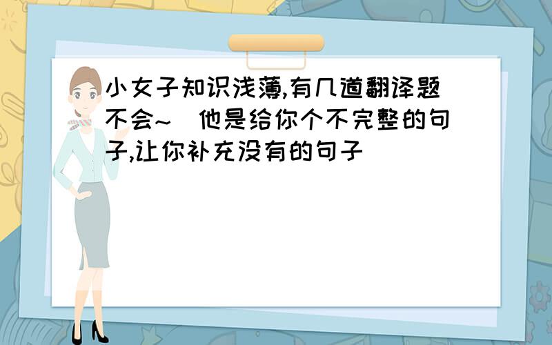 小女子知识浅薄,有几道翻译题不会~（他是给你个不完整的句子,让你补充没有的句子）