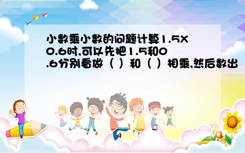 小数乘小数的问题计算1.5X0.6时,可以先把1.5和0.6分别看做（ ）和（ ）相乘,然后数出（ ）一共有几位小数,就