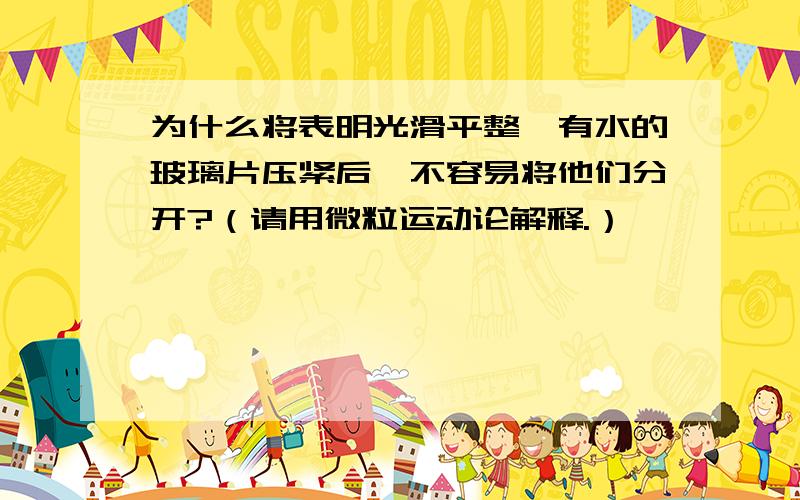 为什么将表明光滑平整、有水的玻璃片压紧后,不容易将他们分开?（请用微粒运动论解释.）