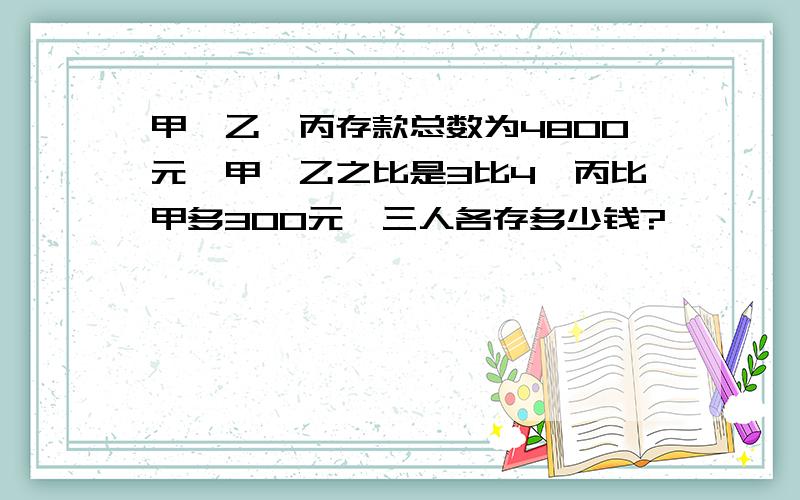 甲,乙,丙存款总数为4800元,甲,乙之比是3比4,丙比甲多300元,三人各存多少钱?