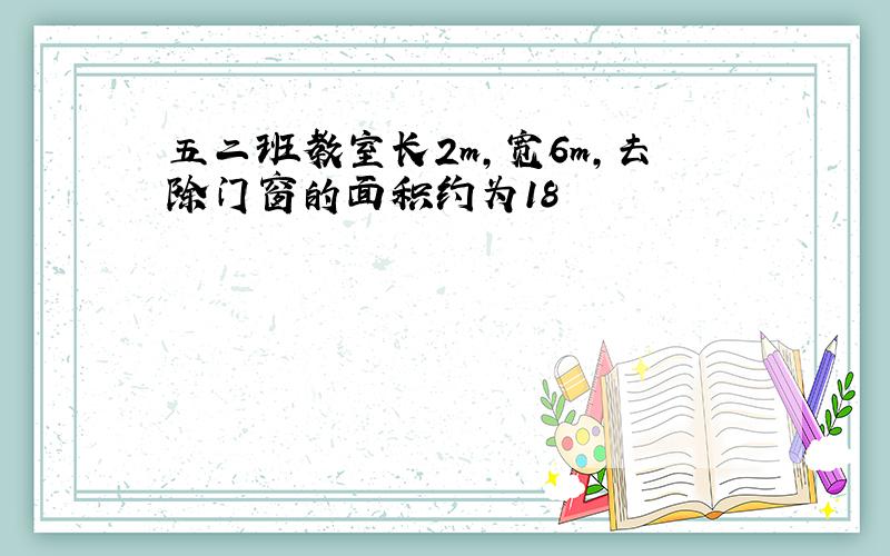 五二班教室长2m,宽6m,去除门窗的面积约为18㎡