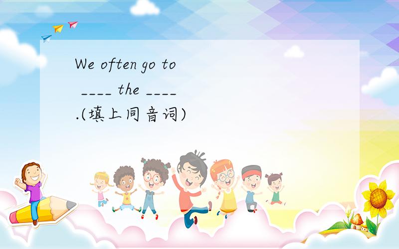 We often go to ____ the ____.(填上同音词)