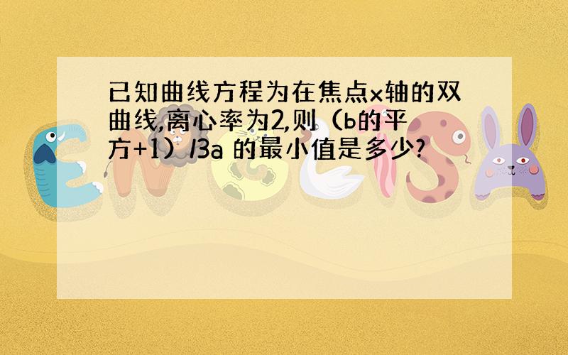 已知曲线方程为在焦点x轴的双曲线,离心率为2,则（b的平方+1）/3a 的最小值是多少?